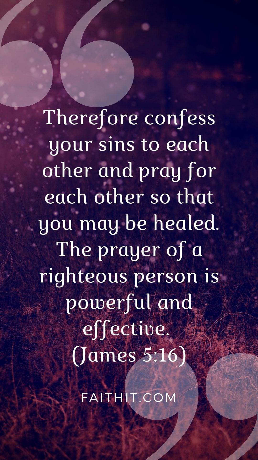 Therefore confess your sins to each other and pray for each other so that you may be healed. The prayer of a righteous person is powerful and effective. (James 5:16)